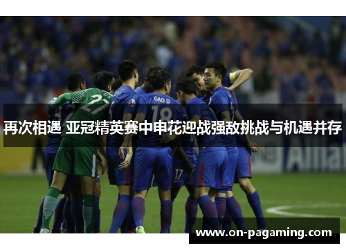 再次相遇 亚冠精英赛中申花迎战强敌挑战与机遇并存