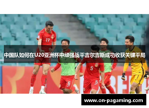 中国队如何在U20亚洲杯中顽强战平吉尔吉斯成功收获关键平局