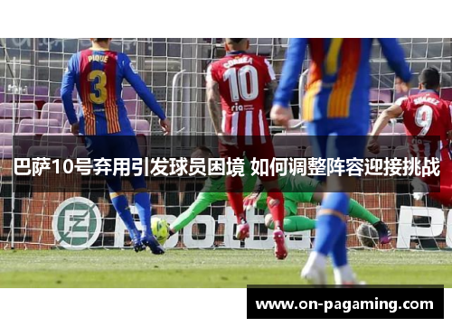 巴萨10号弃用引发球员困境 如何调整阵容迎接挑战