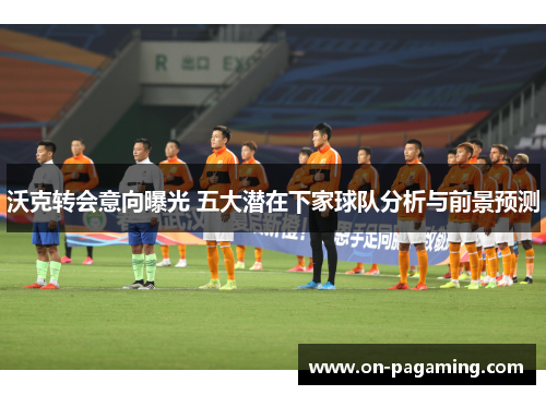 沃克转会意向曝光 五大潜在下家球队分析与前景预测