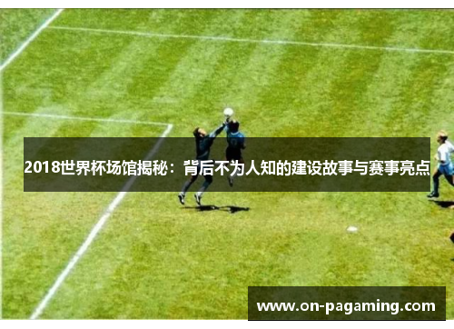 2018世界杯场馆揭秘：背后不为人知的建设故事与赛事亮点
