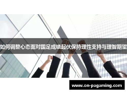 如何调整心态面对国足成绩起伏保持理性支持与理智期望