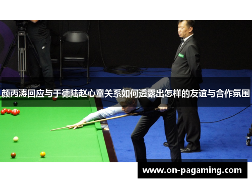 颜丙涛回应与于德陆赵心童关系如何透露出怎样的友谊与合作氛围
