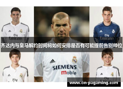 齐达内与皇马解约时间将如何安排是否有可能提前告别帅位