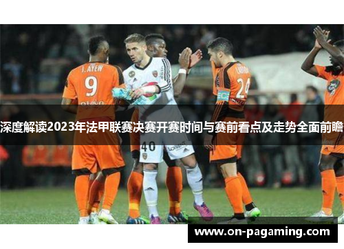 深度解读2023年法甲联赛决赛开赛时间与赛前看点及走势全面前瞻