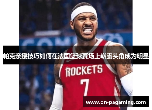 帕克亲授技巧如何在法国篮球赛场上崭露头角成为明星