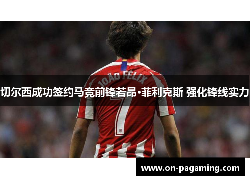 切尔西成功签约马竞前锋若昂·菲利克斯 强化锋线实力