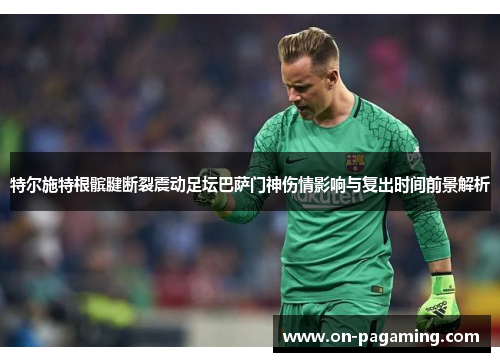 特尔施特根髌腱断裂震动足坛巴萨门神伤情影响与复出时间前景解析 特尔施特根髌腱断裂震动足坛巴萨门神伤情影响与复出时间前景解析