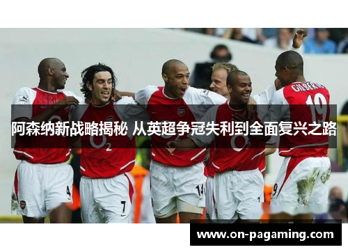 阿森纳新战略揭秘 从英超争冠失利到全面复兴之路
