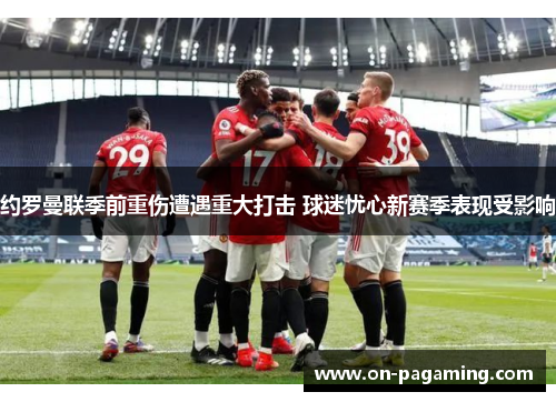 约罗曼联季前重伤遭遇重大打击 球迷忧心新赛季表现受影响